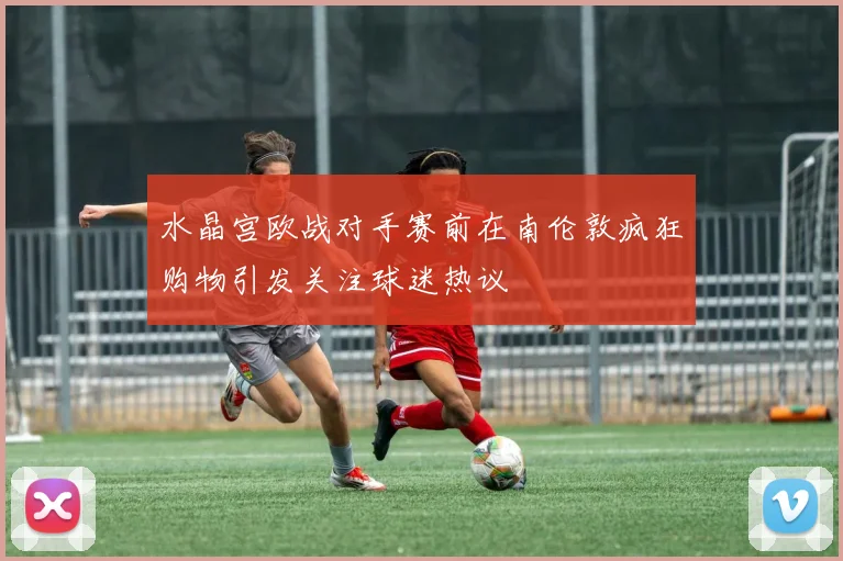 水晶宫欧战对手赛前在南伦敦疯狂购物引发关注球迷热议