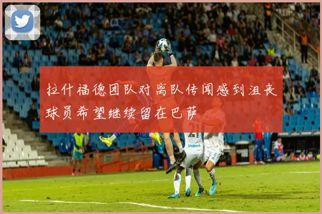拉什福德团队对离队传闻感到沮丧球员希望继续留在巴萨