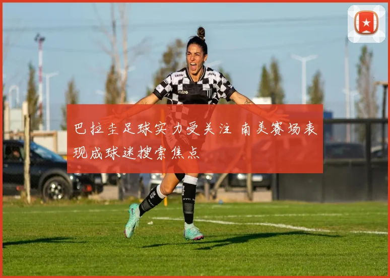 巴拉圭足球实力受关注 南美赛场表现成球迷搜索焦点