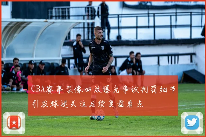 CBA赛事录像回放曝光争议判罚细节引发球迷关注后续复盘看点
