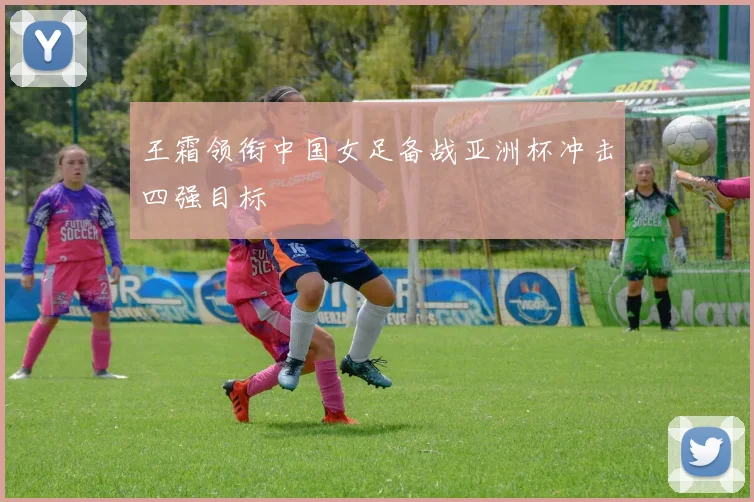 王霜领衔中国女足备战亚洲杯冲击四强目标