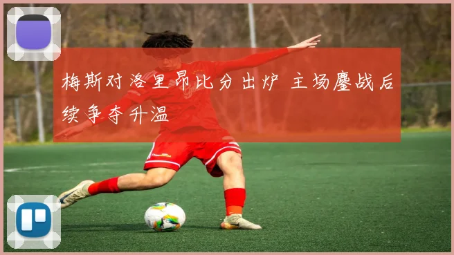 梅斯对洛里昂比分出炉 主场鏖战后续争夺升温