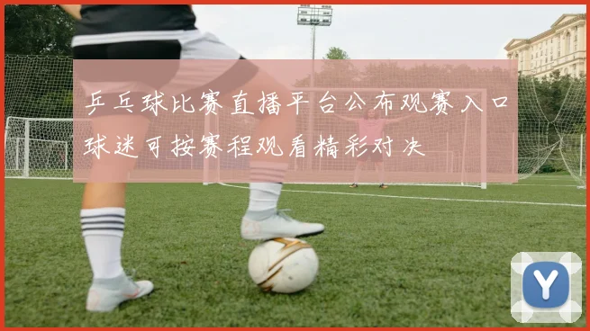 乒乓球比赛直播平台公布观赛入口球迷可按赛程观看精彩对决