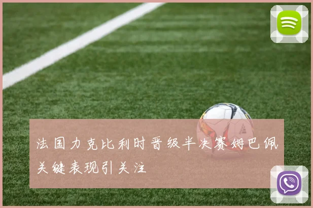 法国力克比利时晋级半决赛姆巴佩关键表现引关注