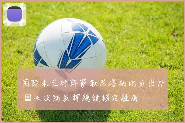 国际米兰对阵萨勒尼塔纳比分出炉 国米攻防发挥稳健锁定胜局