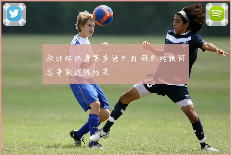 欧洲杯热身赛多场开打 强队轮换阵容争取连胜结果