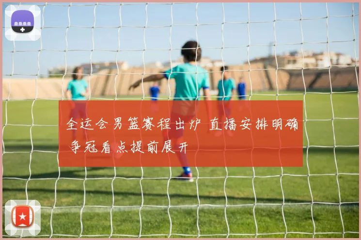 全运会男篮赛程出炉 直播安排明确 争冠看点提前展开