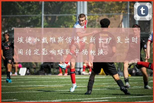 埃德加戴维斯伤情更新出炉 复出时间待定影响球队中场轮换