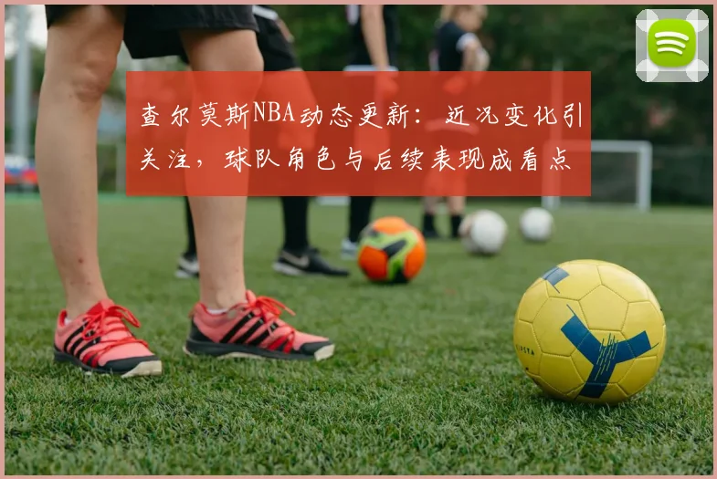 查尔莫斯NBA动态更新：近况变化引关注，球队角色与后续表现成看点