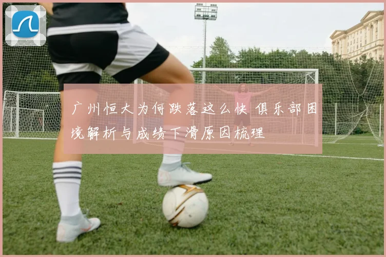 广州恒大为何跌落这么快 俱乐部困境解析与成绩下滑原因梳理