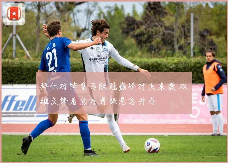 拜仁对阵皇马欧冠巅峰对决来袭 双雄交锋看点与晋级悬念并存