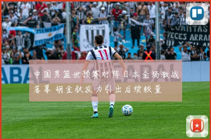 中国男篮世预赛对阵日本全场激战落幕 胡金秋发力引出后续较量