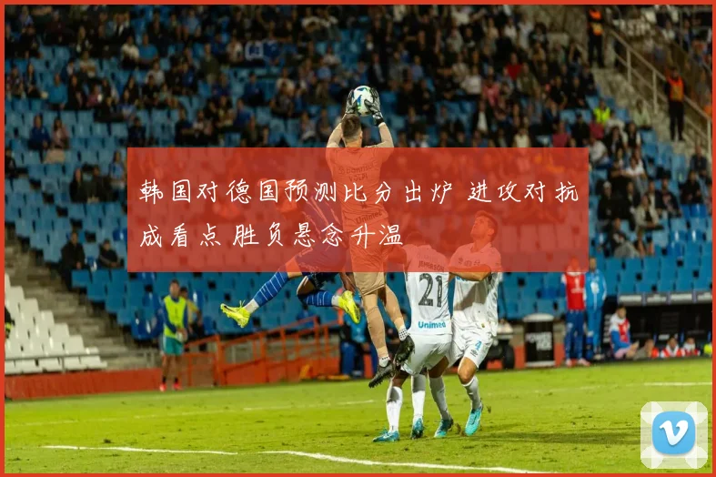 韩国对德国预测比分出炉 进攻对抗成看点 胜负悬念升温