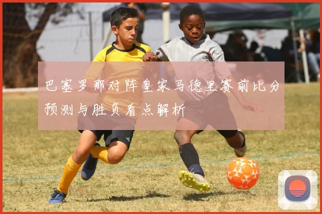 巴塞罗那对阵皇家马德里赛前比分预测与胜负看点解析
