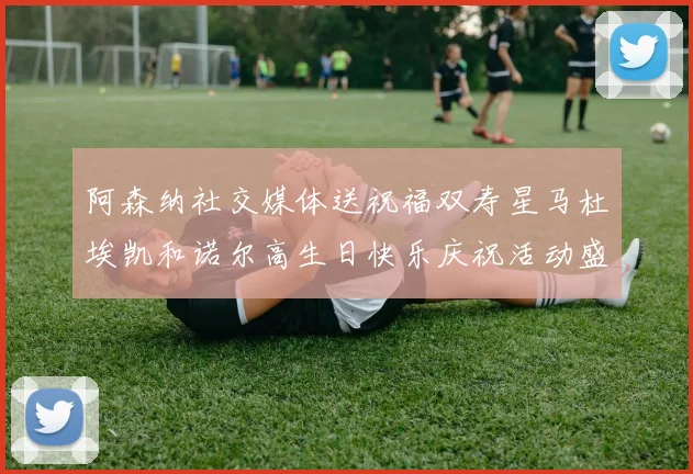 阿森纳社交媒体送祝福双寿星马杜埃凯和诺尔高生日快乐庆祝活动盛大开启