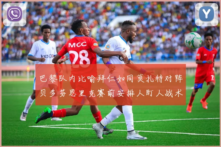 巴黎队内比喻拜仁如同莫扎特对阵贝多芬恩里克赛前安排人盯人战术