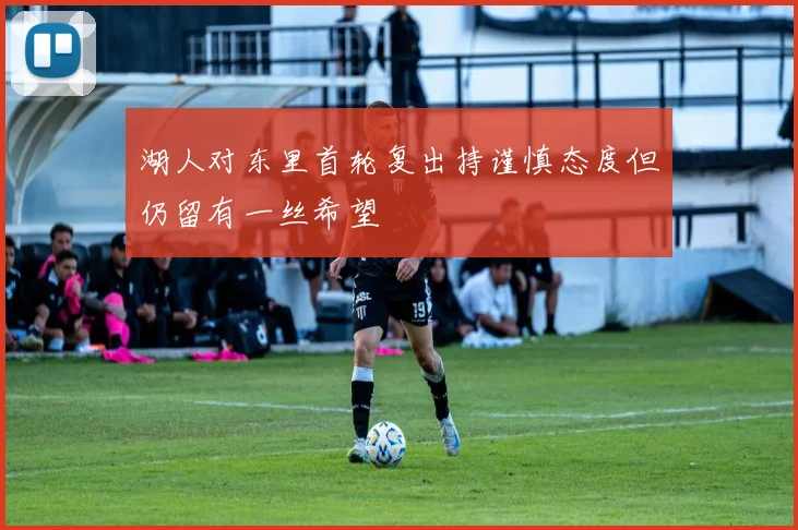 湖人对东里首轮复出持谨慎态度但仍留有一丝希望
