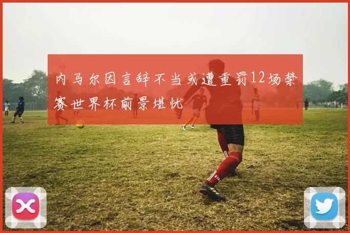 内马尔因言辞不当或遭重罚12场禁赛世界杯前景堪忧