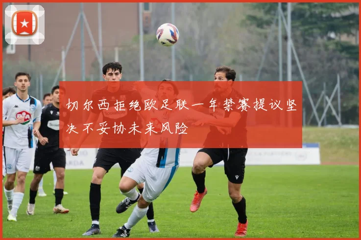 切尔西拒绝欧足联一年禁赛提议坚决不妥协未来风险