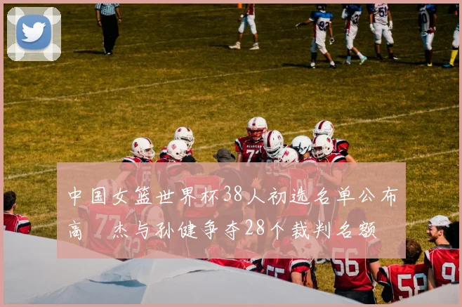 中国女篮世界杯38人初选名单公布高昳杰与孙健争夺28个裁判名额