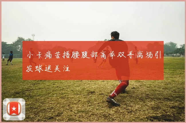 小卡痛苦捂腰腹部高举双手离场引发球迷关注