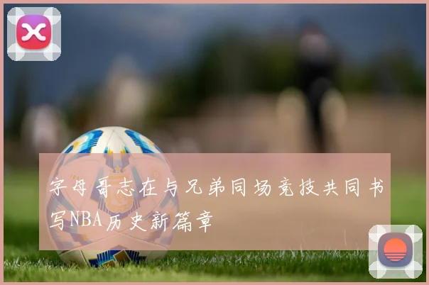 字母哥志在与兄弟同场竞技共同书写NBA历史新篇章