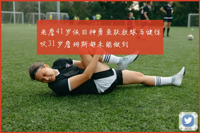 老詹41岁依旧神勇鱼跃救球马健惊叹31岁詹姆斯都未能做到