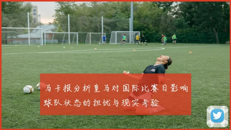 马卡报分析皇马对国际比赛日影响球队状态的担忧与现实考验