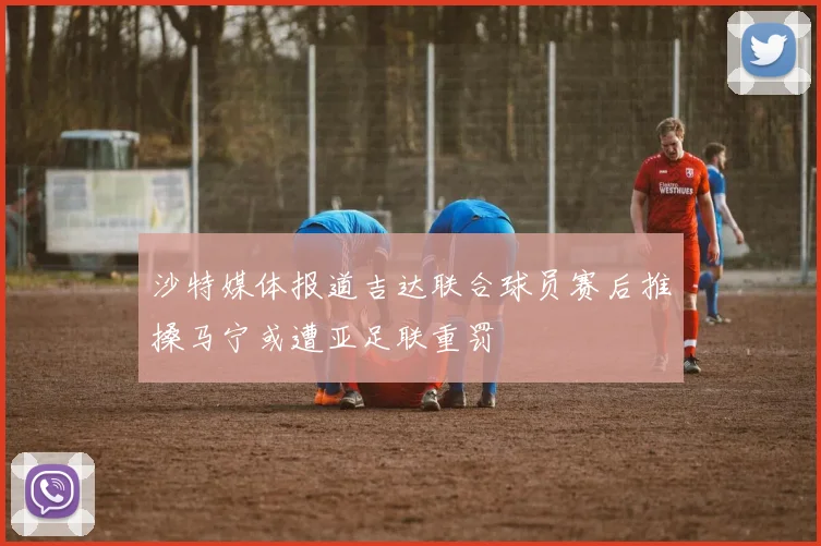 沙特媒体报道吉达联合球员赛后推搡马宁或遭亚足联重罚